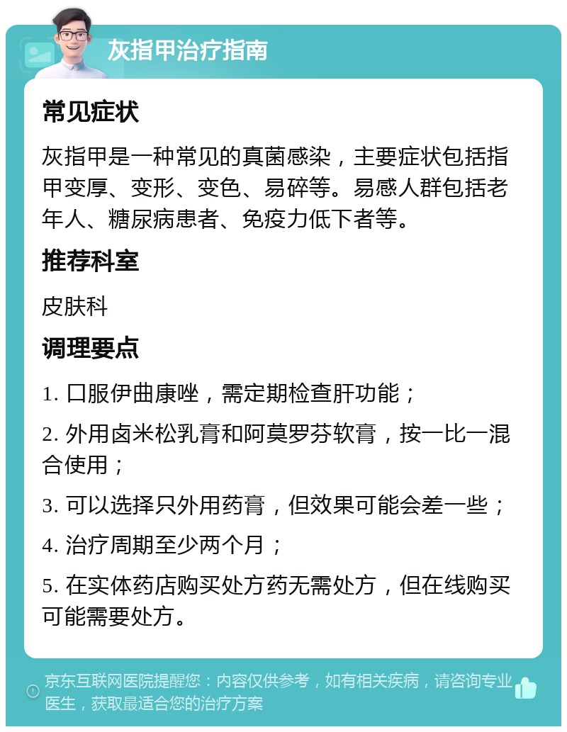 灰指甲治疗指南 常见症状 灰指甲是一种常见的真菌感染，主要症状包括指甲变厚、变形、变色、易碎等。易感人群包括老年人、糖尿病患者、免疫力低下者等。 推荐科室 皮肤科 调理要点 1. 口服伊曲康唑，需定期检查肝功能； 2. 外用卤米松乳膏和阿莫罗芬软膏，按一比一混合使用； 3. 可以选择只外用药膏，但效果可能会差一些； 4. 治疗周期至少两个月； 5. 在实体药店购买处方药无需处方，但在线购买可能需要处方。