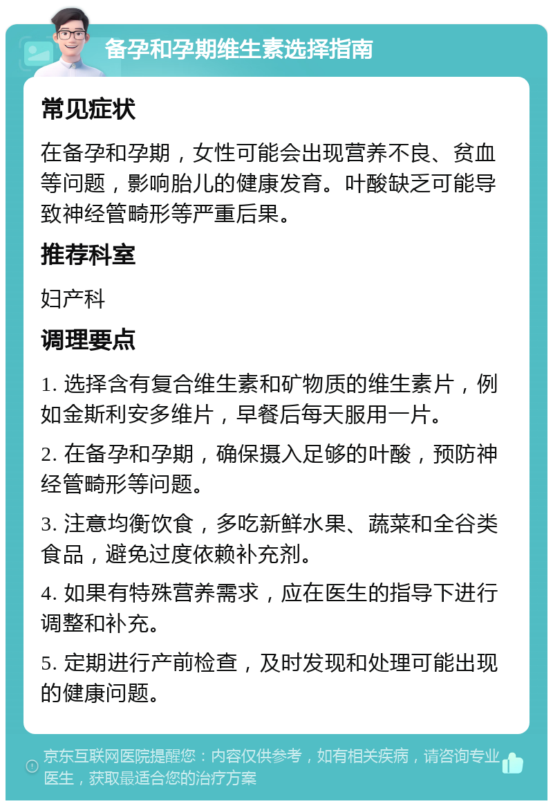 备孕和孕期维生素选择指南 常见症状 在备孕和孕期，女性可能会出现营养不良、贫血等问题，影响胎儿的健康发育。叶酸缺乏可能导致神经管畸形等严重后果。 推荐科室 妇产科 调理要点 1. 选择含有复合维生素和矿物质的维生素片，例如金斯利安多维片，早餐后每天服用一片。 2. 在备孕和孕期，确保摄入足够的叶酸，预防神经管畸形等问题。 3. 注意均衡饮食，多吃新鲜水果、蔬菜和全谷类食品，避免过度依赖补充剂。 4. 如果有特殊营养需求，应在医生的指导下进行调整和补充。 5. 定期进行产前检查，及时发现和处理可能出现的健康问题。