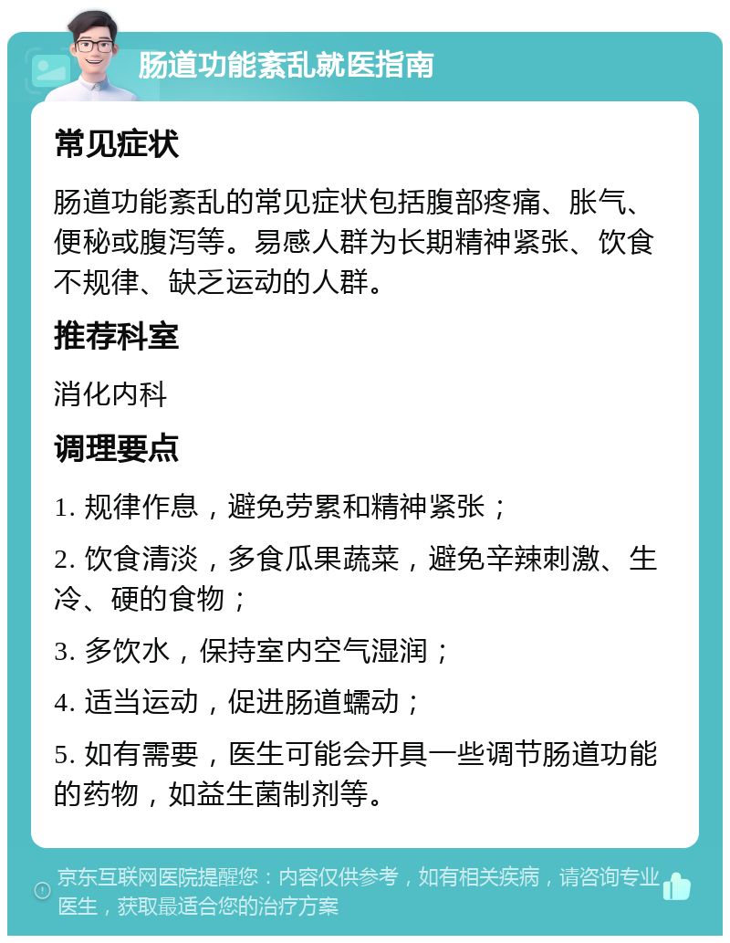 肠道功能紊乱就医指南 常见症状 肠道功能紊乱的常见症状包括腹部疼痛、胀气、便秘或腹泻等。易感人群为长期精神紧张、饮食不规律、缺乏运动的人群。 推荐科室 消化内科 调理要点 1. 规律作息，避免劳累和精神紧张； 2. 饮食清淡，多食瓜果蔬菜，避免辛辣刺激、生冷、硬的食物； 3. 多饮水，保持室内空气湿润； 4. 适当运动，促进肠道蠕动； 5. 如有需要，医生可能会开具一些调节肠道功能的药物，如益生菌制剂等。