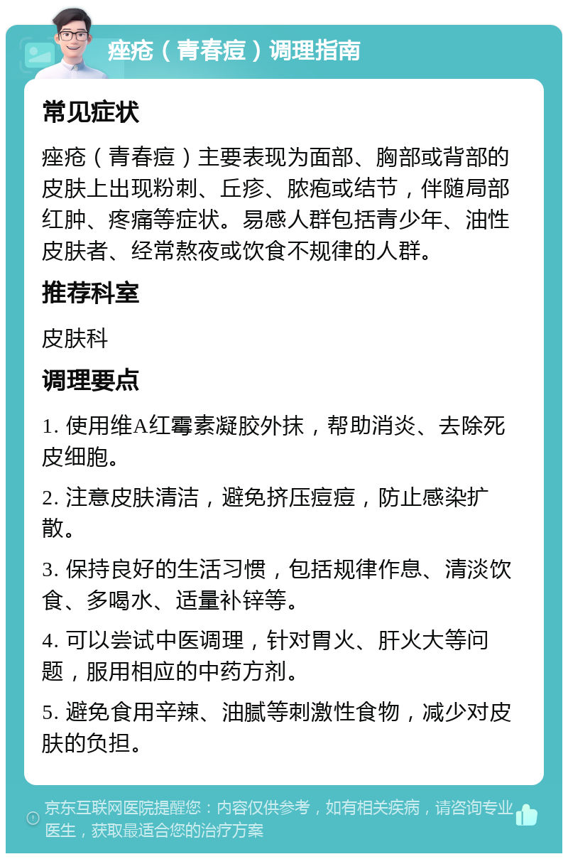 痤疮（青春痘）调理指南 常见症状 痤疮（青春痘）主要表现为面部、胸部或背部的皮肤上出现粉刺、丘疹、脓疱或结节，伴随局部红肿、疼痛等症状。易感人群包括青少年、油性皮肤者、经常熬夜或饮食不规律的人群。 推荐科室 皮肤科 调理要点 1. 使用维A红霉素凝胶外抹，帮助消炎、去除死皮细胞。 2. 注意皮肤清洁，避免挤压痘痘，防止感染扩散。 3. 保持良好的生活习惯，包括规律作息、清淡饮食、多喝水、适量补锌等。 4. 可以尝试中医调理，针对胃火、肝火大等问题，服用相应的中药方剂。 5. 避免食用辛辣、油腻等刺激性食物，减少对皮肤的负担。