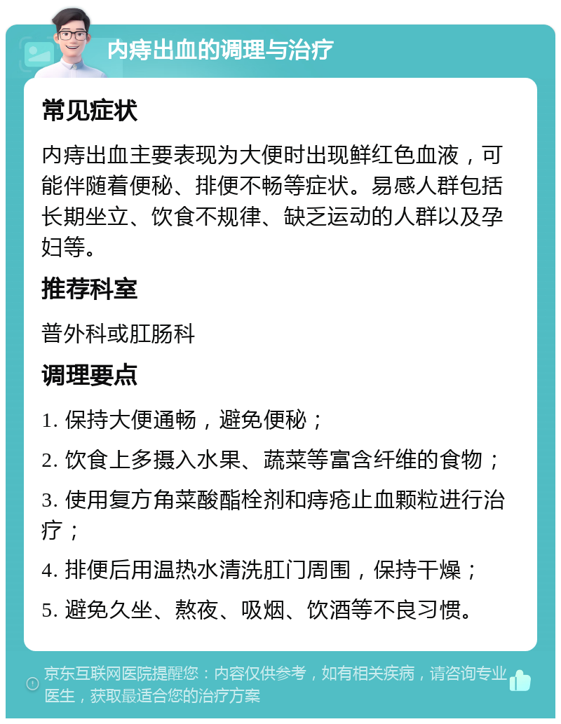 内痔出血的调理与治疗 常见症状 内痔出血主要表现为大便时出现鲜红色血液，可能伴随着便秘、排便不畅等症状。易感人群包括长期坐立、饮食不规律、缺乏运动的人群以及孕妇等。 推荐科室 普外科或肛肠科 调理要点 1. 保持大便通畅，避免便秘； 2. 饮食上多摄入水果、蔬菜等富含纤维的食物； 3. 使用复方角菜酸酯栓剂和痔疮止血颗粒进行治疗； 4. 排便后用温热水清洗肛门周围，保持干燥； 5. 避免久坐、熬夜、吸烟、饮酒等不良习惯。