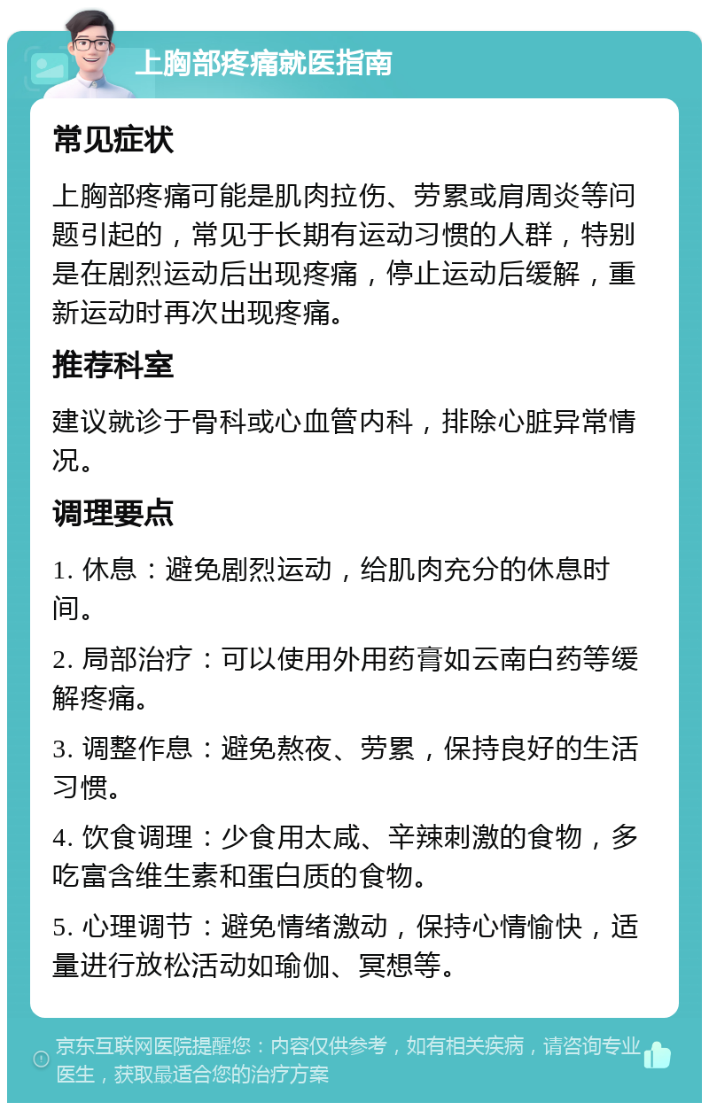 上胸部疼痛就医指南 常见症状 上胸部疼痛可能是肌肉拉伤、劳累或肩周炎等问题引起的，常见于长期有运动习惯的人群，特别是在剧烈运动后出现疼痛，停止运动后缓解，重新运动时再次出现疼痛。 推荐科室 建议就诊于骨科或心血管内科，排除心脏异常情况。 调理要点 1. 休息：避免剧烈运动，给肌肉充分的休息时间。 2. 局部治疗：可以使用外用药膏如云南白药等缓解疼痛。 3. 调整作息：避免熬夜、劳累，保持良好的生活习惯。 4. 饮食调理：少食用太咸、辛辣刺激的食物，多吃富含维生素和蛋白质的食物。 5. 心理调节：避免情绪激动，保持心情愉快，适量进行放松活动如瑜伽、冥想等。