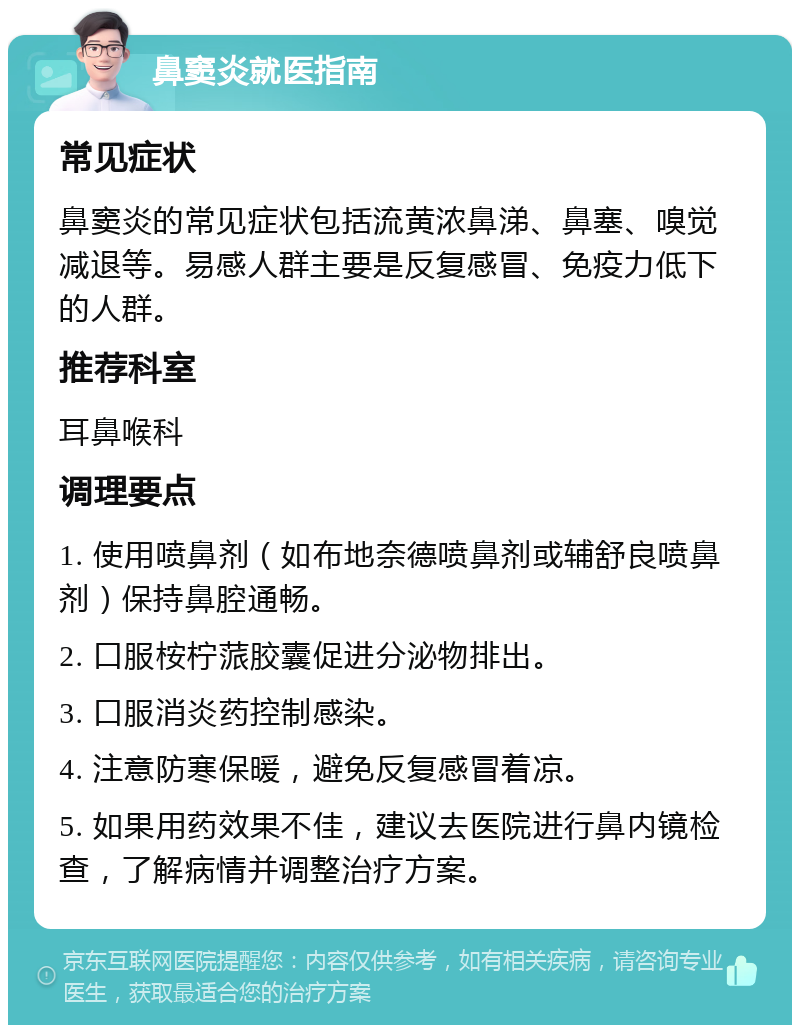 鼻窦炎就医指南 常见症状 鼻窦炎的常见症状包括流黄浓鼻涕、鼻塞、嗅觉减退等。易感人群主要是反复感冒、免疫力低下的人群。 推荐科室 耳鼻喉科 调理要点 1. 使用喷鼻剂（如布地奈德喷鼻剂或辅舒良喷鼻剂）保持鼻腔通畅。 2. 口服桉柠蒎胶囊促进分泌物排出。 3. 口服消炎药控制感染。 4. 注意防寒保暖，避免反复感冒着凉。 5. 如果用药效果不佳，建议去医院进行鼻内镜检查，了解病情并调整治疗方案。