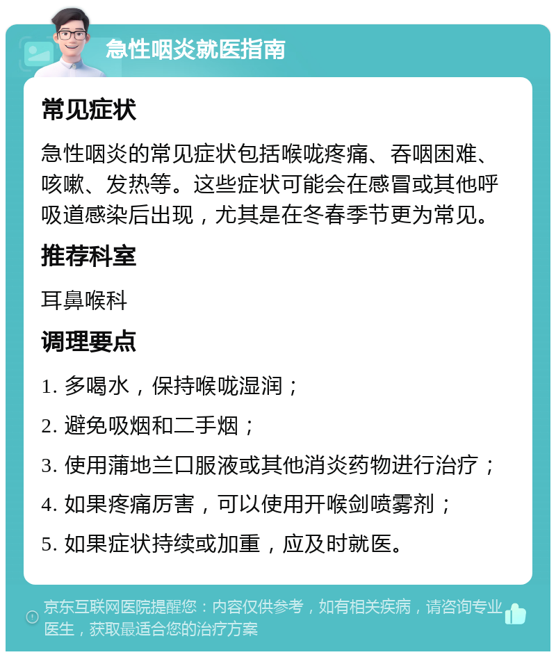 急性咽炎就医指南 常见症状 急性咽炎的常见症状包括喉咙疼痛、吞咽困难、咳嗽、发热等。这些症状可能会在感冒或其他呼吸道感染后出现，尤其是在冬春季节更为常见。 推荐科室 耳鼻喉科 调理要点 1. 多喝水，保持喉咙湿润； 2. 避免吸烟和二手烟； 3. 使用蒲地兰口服液或其他消炎药物进行治疗； 4. 如果疼痛厉害，可以使用开喉剑喷雾剂； 5. 如果症状持续或加重，应及时就医。