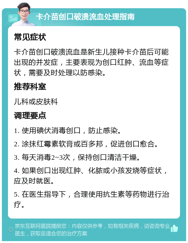 卡介苗创口破溃流血处理指南 常见症状 卡介苗创口破溃流血是新生儿接种卡介苗后可能出现的并发症，主要表现为创口红肿、流血等症状，需要及时处理以防感染。 推荐科室 儿科或皮肤科 调理要点 1. 使用碘伏消毒创口，防止感染。 2. 涂抹红霉素软膏或百多邦，促进创口愈合。 3. 每天消毒2~3次，保持创口清洁干燥。 4. 如果创口出现红肿、化脓或小孩发烧等症状，应及时就医。 5. 在医生指导下，合理使用抗生素等药物进行治疗。