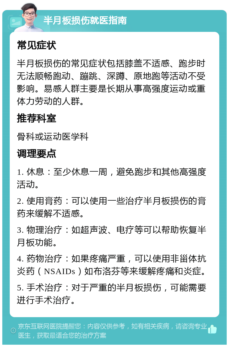 半月板损伤就医指南 常见症状 半月板损伤的常见症状包括膝盖不适感、跑步时无法顺畅跑动、蹦跳、深蹲、原地跑等活动不受影响。易感人群主要是长期从事高强度运动或重体力劳动的人群。 推荐科室 骨科或运动医学科 调理要点 1. 休息：至少休息一周，避免跑步和其他高强度活动。 2. 使用膏药：可以使用一些治疗半月板损伤的膏药来缓解不适感。 3. 物理治疗：如超声波、电疗等可以帮助恢复半月板功能。 4. 药物治疗：如果疼痛严重，可以使用非甾体抗炎药（NSAIDs）如布洛芬等来缓解疼痛和炎症。 5. 手术治疗：对于严重的半月板损伤，可能需要进行手术治疗。