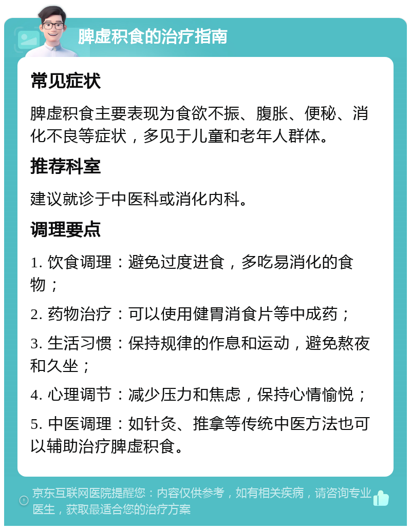 脾虚积食的治疗指南 常见症状 脾虚积食主要表现为食欲不振、腹胀、便秘、消化不良等症状，多见于儿童和老年人群体。 推荐科室 建议就诊于中医科或消化内科。 调理要点 1. 饮食调理：避免过度进食，多吃易消化的食物； 2. 药物治疗：可以使用健胃消食片等中成药； 3. 生活习惯：保持规律的作息和运动，避免熬夜和久坐； 4. 心理调节：减少压力和焦虑，保持心情愉悦； 5. 中医调理：如针灸、推拿等传统中医方法也可以辅助治疗脾虚积食。