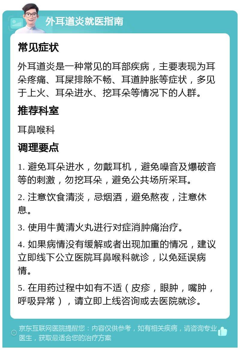 外耳道炎就医指南 常见症状 外耳道炎是一种常见的耳部疾病，主要表现为耳朵疼痛、耳屎排除不畅、耳道肿胀等症状，多见于上火、耳朵进水、挖耳朵等情况下的人群。 推荐科室 耳鼻喉科 调理要点 1. 避免耳朵进水，勿戴耳机，避免噪音及爆破音等的刺激，勿挖耳朵，避免公共场所采耳。 2. 注意饮食清淡，忌烟酒，避免熬夜，注意休息。 3. 使用牛黄清火丸进行对症消肿痛治疗。 4. 如果病情没有缓解或者出现加重的情况，建议立即线下公立医院耳鼻喉科就诊，以免延误病情。 5. 在用药过程中如有不适（皮疹，眼肿，嘴肿，呼吸异常），请立即上线咨询或去医院就诊。