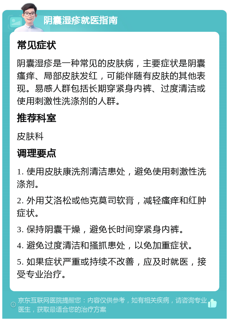 阴囊湿疹就医指南 常见症状 阴囊湿疹是一种常见的皮肤病，主要症状是阴囊瘙痒、局部皮肤发红，可能伴随有皮肤的其他表现。易感人群包括长期穿紧身内裤、过度清洁或使用刺激性洗涤剂的人群。 推荐科室 皮肤科 调理要点 1. 使用皮肤康洗剂清洁患处，避免使用刺激性洗涤剂。 2. 外用艾洛松或他克莫司软膏，减轻瘙痒和红肿症状。 3. 保持阴囊干燥，避免长时间穿紧身内裤。 4. 避免过度清洁和搔抓患处，以免加重症状。 5. 如果症状严重或持续不改善，应及时就医，接受专业治疗。