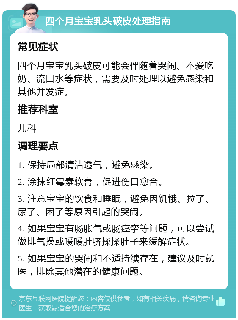 四个月宝宝乳头破皮处理指南 常见症状 四个月宝宝乳头破皮可能会伴随着哭闹、不爱吃奶、流口水等症状，需要及时处理以避免感染和其他并发症。 推荐科室 儿科 调理要点 1. 保持局部清洁透气，避免感染。 2. 涂抹红霉素软膏，促进伤口愈合。 3. 注意宝宝的饮食和睡眠，避免因饥饿、拉了、尿了、困了等原因引起的哭闹。 4. 如果宝宝有肠胀气或肠痉挛等问题，可以尝试做排气操或暖暖肚脐揉揉肚子来缓解症状。 5. 如果宝宝的哭闹和不适持续存在，建议及时就医，排除其他潜在的健康问题。