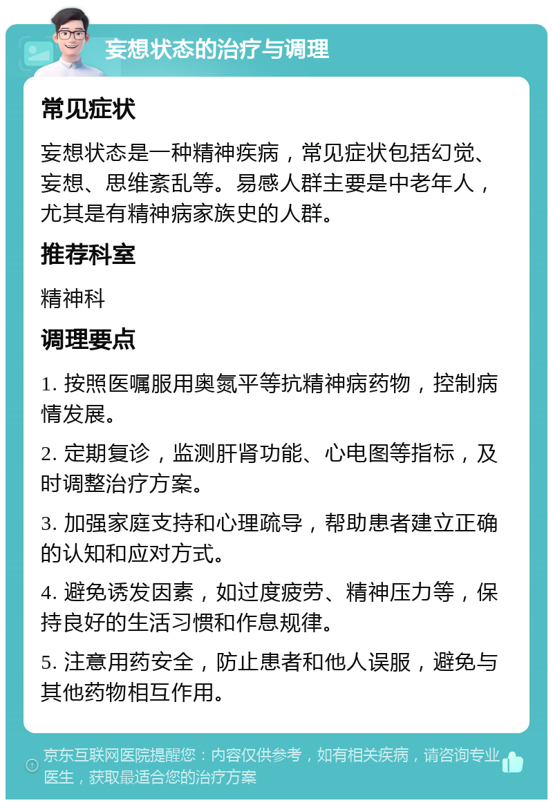 妄想状态的治疗与调理 常见症状 妄想状态是一种精神疾病，常见症状包括幻觉、妄想、思维紊乱等。易感人群主要是中老年人，尤其是有精神病家族史的人群。 推荐科室 精神科 调理要点 1. 按照医嘱服用奥氮平等抗精神病药物，控制病情发展。 2. 定期复诊，监测肝肾功能、心电图等指标，及时调整治疗方案。 3. 加强家庭支持和心理疏导，帮助患者建立正确的认知和应对方式。 4. 避免诱发因素，如过度疲劳、精神压力等，保持良好的生活习惯和作息规律。 5. 注意用药安全，防止患者和他人误服，避免与其他药物相互作用。