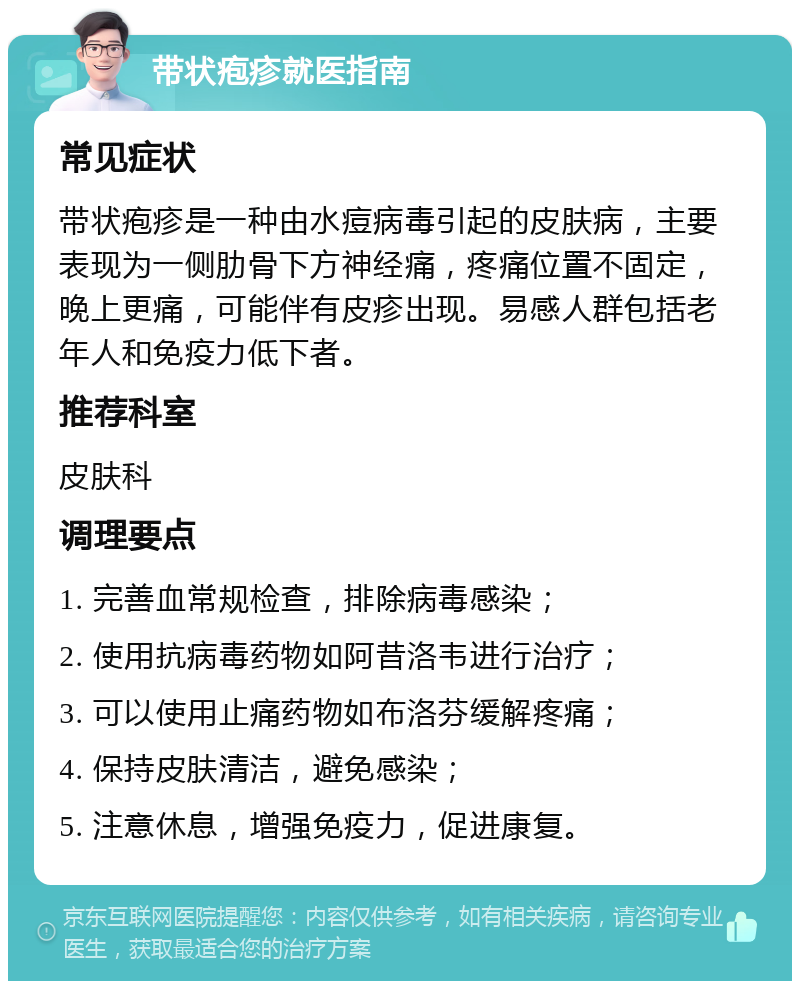 带状疱疹就医指南 常见症状 带状疱疹是一种由水痘病毒引起的皮肤病，主要表现为一侧肋骨下方神经痛，疼痛位置不固定，晚上更痛，可能伴有皮疹出现。易感人群包括老年人和免疫力低下者。 推荐科室 皮肤科 调理要点 1. 完善血常规检查，排除病毒感染； 2. 使用抗病毒药物如阿昔洛韦进行治疗； 3. 可以使用止痛药物如布洛芬缓解疼痛； 4. 保持皮肤清洁，避免感染； 5. 注意休息，增强免疫力，促进康复。