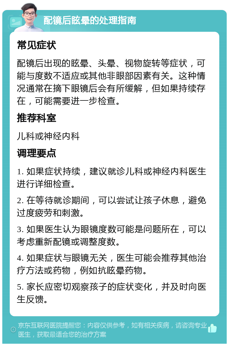 配镜后眩晕的处理指南 常见症状 配镜后出现的眩晕、头晕、视物旋转等症状，可能与度数不适应或其他非眼部因素有关。这种情况通常在摘下眼镜后会有所缓解，但如果持续存在，可能需要进一步检查。 推荐科室 儿科或神经内科 调理要点 1. 如果症状持续，建议就诊儿科或神经内科医生进行详细检查。 2. 在等待就诊期间，可以尝试让孩子休息，避免过度疲劳和刺激。 3. 如果医生认为眼镜度数可能是问题所在，可以考虑重新配镜或调整度数。 4. 如果症状与眼镜无关，医生可能会推荐其他治疗方法或药物，例如抗眩晕药物。 5. 家长应密切观察孩子的症状变化，并及时向医生反馈。