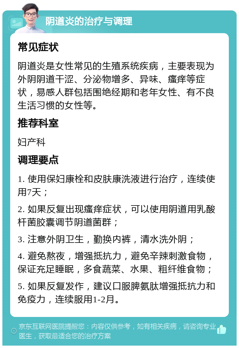 阴道炎的治疗与调理 常见症状 阴道炎是女性常见的生殖系统疾病，主要表现为外阴阴道干涩、分泌物增多、异味、瘙痒等症状，易感人群包括围绝经期和老年女性、有不良生活习惯的女性等。 推荐科室 妇产科 调理要点 1. 使用保妇康栓和皮肤康洗液进行治疗，连续使用7天； 2. 如果反复出现瘙痒症状，可以使用阴道用乳酸杆菌胶囊调节阴道菌群； 3. 注意外阴卫生，勤换内裤，清水洗外阴； 4. 避免熬夜，增强抵抗力，避免辛辣刺激食物，保证充足睡眠，多食蔬菜、水果、粗纤维食物； 5. 如果反复发作，建议口服脾氨肽增强抵抗力和免疫力，连续服用1-2月。