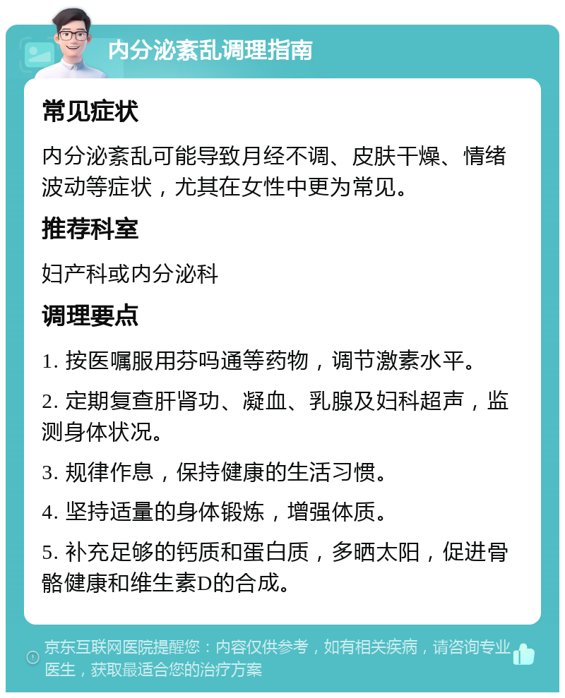 内分泌紊乱调理指南 常见症状 内分泌紊乱可能导致月经不调、皮肤干燥、情绪波动等症状，尤其在女性中更为常见。 推荐科室 妇产科或内分泌科 调理要点 1. 按医嘱服用芬吗通等药物，调节激素水平。 2. 定期复查肝肾功、凝血、乳腺及妇科超声，监测身体状况。 3. 规律作息，保持健康的生活习惯。 4. 坚持适量的身体锻炼，增强体质。 5. 补充足够的钙质和蛋白质，多晒太阳，促进骨骼健康和维生素D的合成。