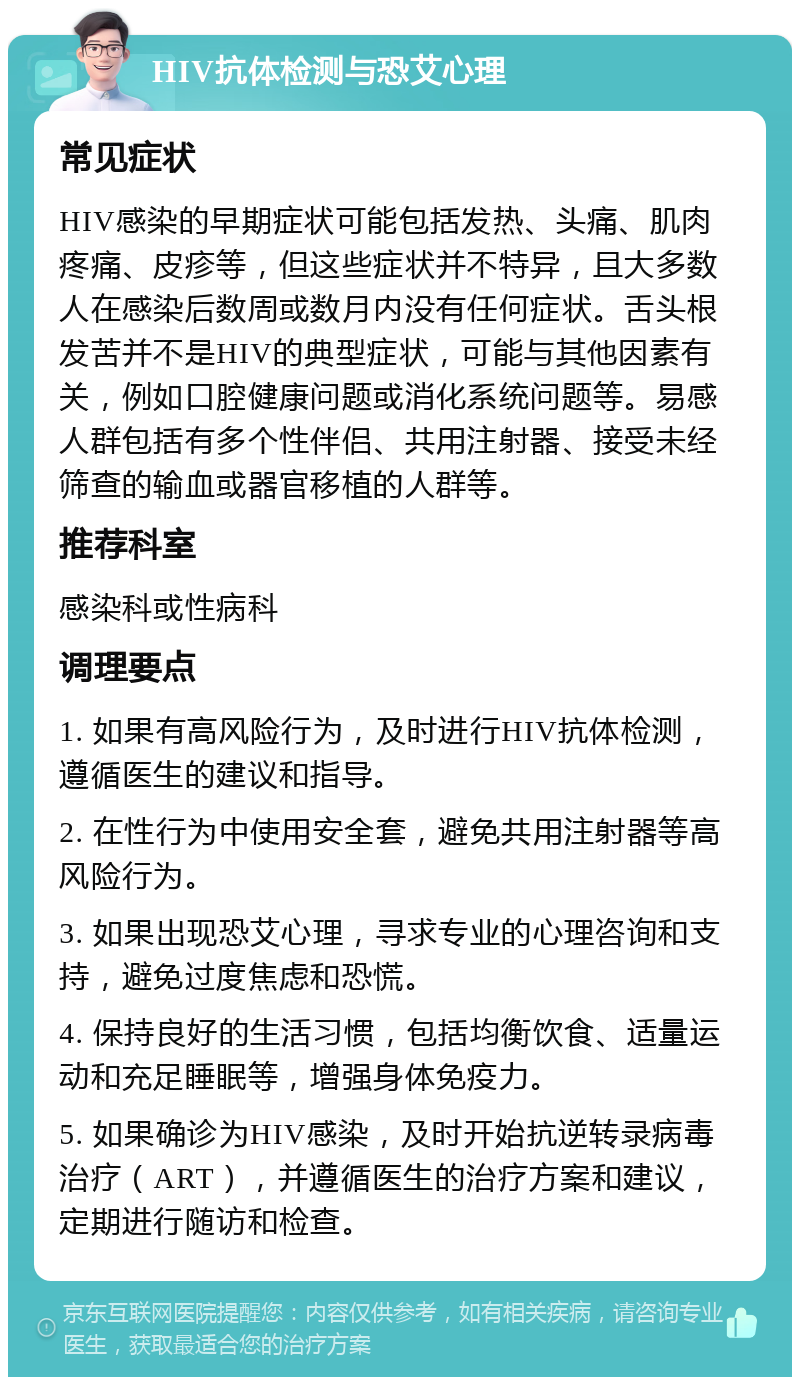 HIV抗体检测与恐艾心理 常见症状 HIV感染的早期症状可能包括发热、头痛、肌肉疼痛、皮疹等，但这些症状并不特异，且大多数人在感染后数周或数月内没有任何症状。舌头根发苦并不是HIV的典型症状，可能与其他因素有关，例如口腔健康问题或消化系统问题等。易感人群包括有多个性伴侣、共用注射器、接受未经筛查的输血或器官移植的人群等。 推荐科室 感染科或性病科 调理要点 1. 如果有高风险行为，及时进行HIV抗体检测，遵循医生的建议和指导。 2. 在性行为中使用安全套，避免共用注射器等高风险行为。 3. 如果出现恐艾心理，寻求专业的心理咨询和支持，避免过度焦虑和恐慌。 4. 保持良好的生活习惯，包括均衡饮食、适量运动和充足睡眠等，增强身体免疫力。 5. 如果确诊为HIV感染，及时开始抗逆转录病毒治疗（ART），并遵循医生的治疗方案和建议，定期进行随访和检查。