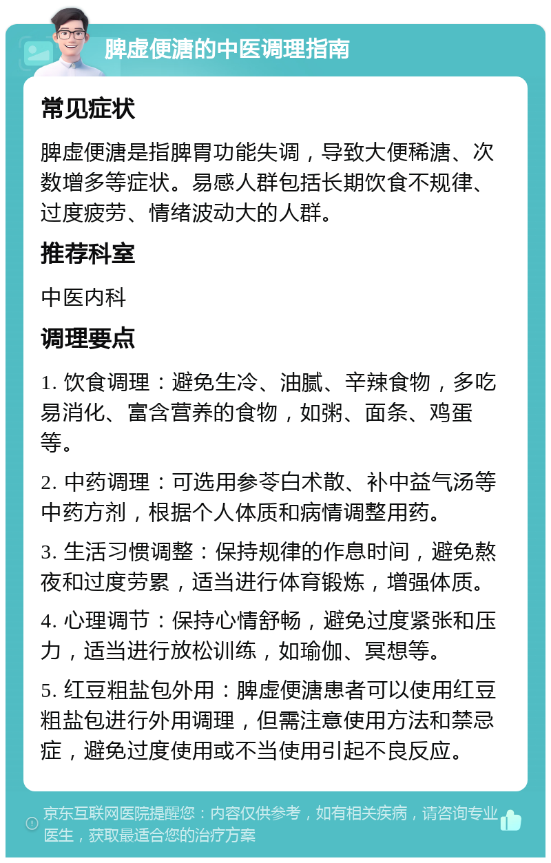 脾虚便溏的中医调理指南 常见症状 脾虚便溏是指脾胃功能失调，导致大便稀溏、次数增多等症状。易感人群包括长期饮食不规律、过度疲劳、情绪波动大的人群。 推荐科室 中医内科 调理要点 1. 饮食调理：避免生冷、油腻、辛辣食物，多吃易消化、富含营养的食物，如粥、面条、鸡蛋等。 2. 中药调理：可选用参苓白术散、补中益气汤等中药方剂，根据个人体质和病情调整用药。 3. 生活习惯调整：保持规律的作息时间，避免熬夜和过度劳累，适当进行体育锻炼，增强体质。 4. 心理调节：保持心情舒畅，避免过度紧张和压力，适当进行放松训练，如瑜伽、冥想等。 5. 红豆粗盐包外用：脾虚便溏患者可以使用红豆粗盐包进行外用调理，但需注意使用方法和禁忌症，避免过度使用或不当使用引起不良反应。