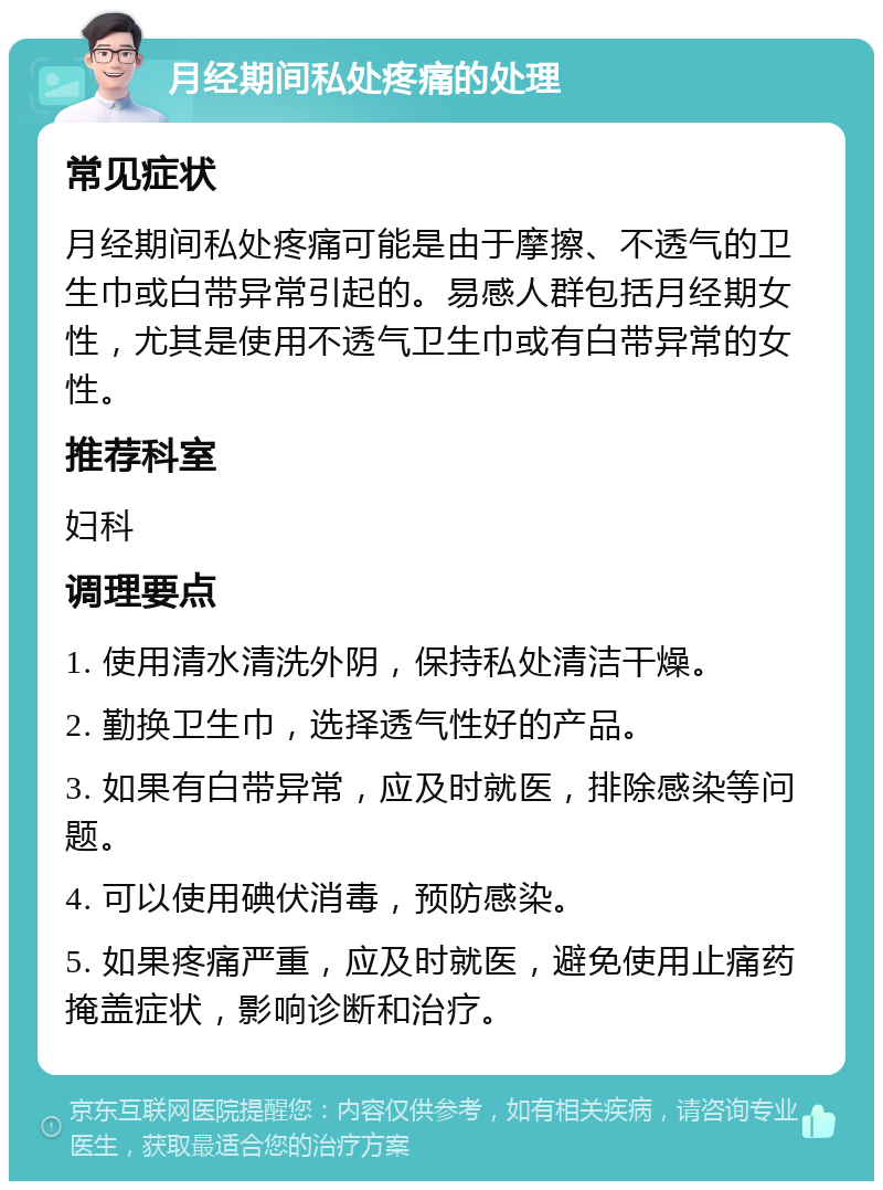 月经期间私处疼痛的处理 常见症状 月经期间私处疼痛可能是由于摩擦、不透气的卫生巾或白带异常引起的。易感人群包括月经期女性，尤其是使用不透气卫生巾或有白带异常的女性。 推荐科室 妇科 调理要点 1. 使用清水清洗外阴，保持私处清洁干燥。 2. 勤换卫生巾，选择透气性好的产品。 3. 如果有白带异常，应及时就医，排除感染等问题。 4. 可以使用碘伏消毒，预防感染。 5. 如果疼痛严重，应及时就医，避免使用止痛药掩盖症状，影响诊断和治疗。