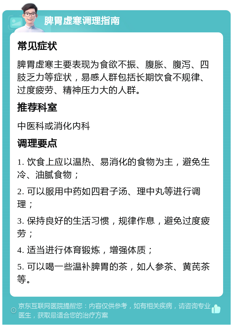 脾胃虚寒调理指南 常见症状 脾胃虚寒主要表现为食欲不振、腹胀、腹泻、四肢乏力等症状，易感人群包括长期饮食不规律、过度疲劳、精神压力大的人群。 推荐科室 中医科或消化内科 调理要点 1. 饮食上应以温热、易消化的食物为主，避免生冷、油腻食物； 2. 可以服用中药如四君子汤、理中丸等进行调理； 3. 保持良好的生活习惯，规律作息，避免过度疲劳； 4. 适当进行体育锻炼，增强体质； 5. 可以喝一些温补脾胃的茶，如人参茶、黄芪茶等。