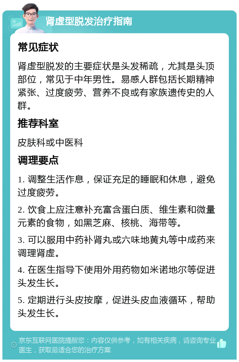 肾虚型脱发治疗指南 常见症状 肾虚型脱发的主要症状是头发稀疏，尤其是头顶部位，常见于中年男性。易感人群包括长期精神紧张、过度疲劳、营养不良或有家族遗传史的人群。 推荐科室 皮肤科或中医科 调理要点 1. 调整生活作息，保证充足的睡眠和休息，避免过度疲劳。 2. 饮食上应注意补充富含蛋白质、维生素和微量元素的食物，如黑芝麻、核桃、海带等。 3. 可以服用中药补肾丸或六味地黄丸等中成药来调理肾虚。 4. 在医生指导下使用外用药物如米诺地尔等促进头发生长。 5. 定期进行头皮按摩，促进头皮血液循环，帮助头发生长。