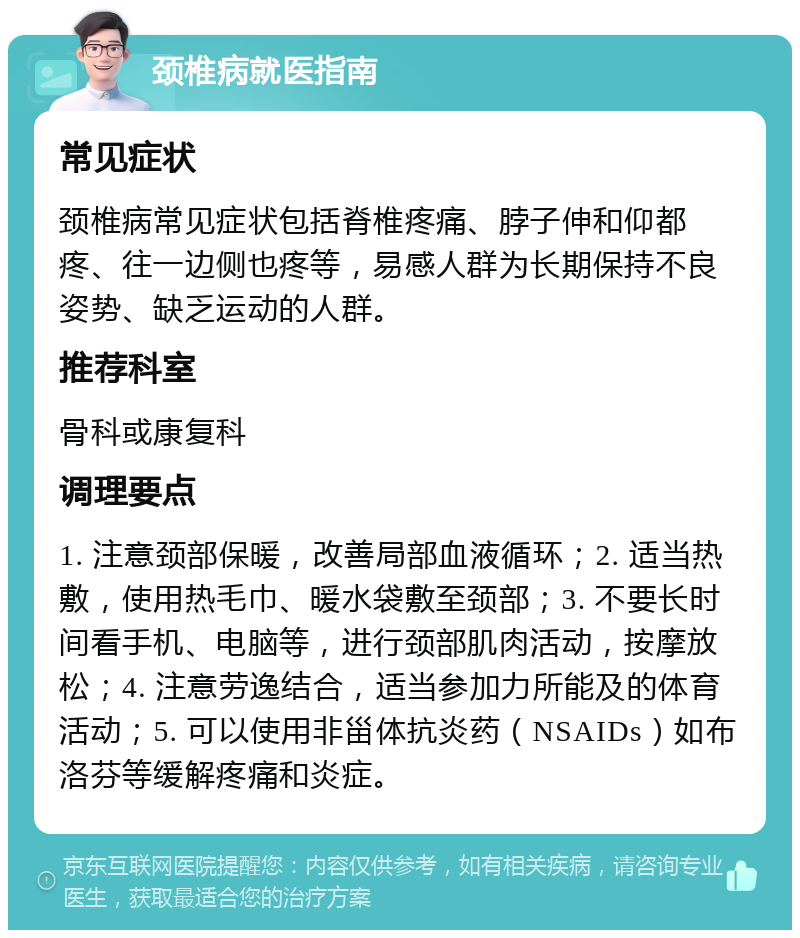 颈椎病就医指南 常见症状 颈椎病常见症状包括脊椎疼痛、脖子伸和仰都疼、往一边侧也疼等，易感人群为长期保持不良姿势、缺乏运动的人群。 推荐科室 骨科或康复科 调理要点 1. 注意颈部保暖，改善局部血液循环；2. 适当热敷，使用热毛巾、暖水袋敷至颈部；3. 不要长时间看手机、电脑等，进行颈部肌肉活动，按摩放松；4. 注意劳逸结合，适当参加力所能及的体育活动；5. 可以使用非甾体抗炎药（NSAIDs）如布洛芬等缓解疼痛和炎症。