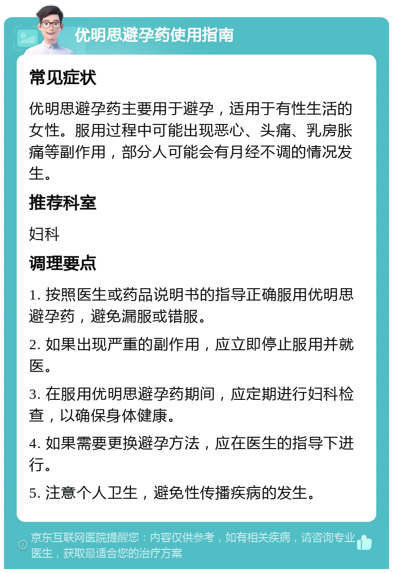 优明思避孕药使用指南 常见症状 优明思避孕药主要用于避孕，适用于有性生活的女性。服用过程中可能出现恶心、头痛、乳房胀痛等副作用，部分人可能会有月经不调的情况发生。 推荐科室 妇科 调理要点 1. 按照医生或药品说明书的指导正确服用优明思避孕药，避免漏服或错服。 2. 如果出现严重的副作用，应立即停止服用并就医。 3. 在服用优明思避孕药期间，应定期进行妇科检查，以确保身体健康。 4. 如果需要更换避孕方法，应在医生的指导下进行。 5. 注意个人卫生，避免性传播疾病的发生。