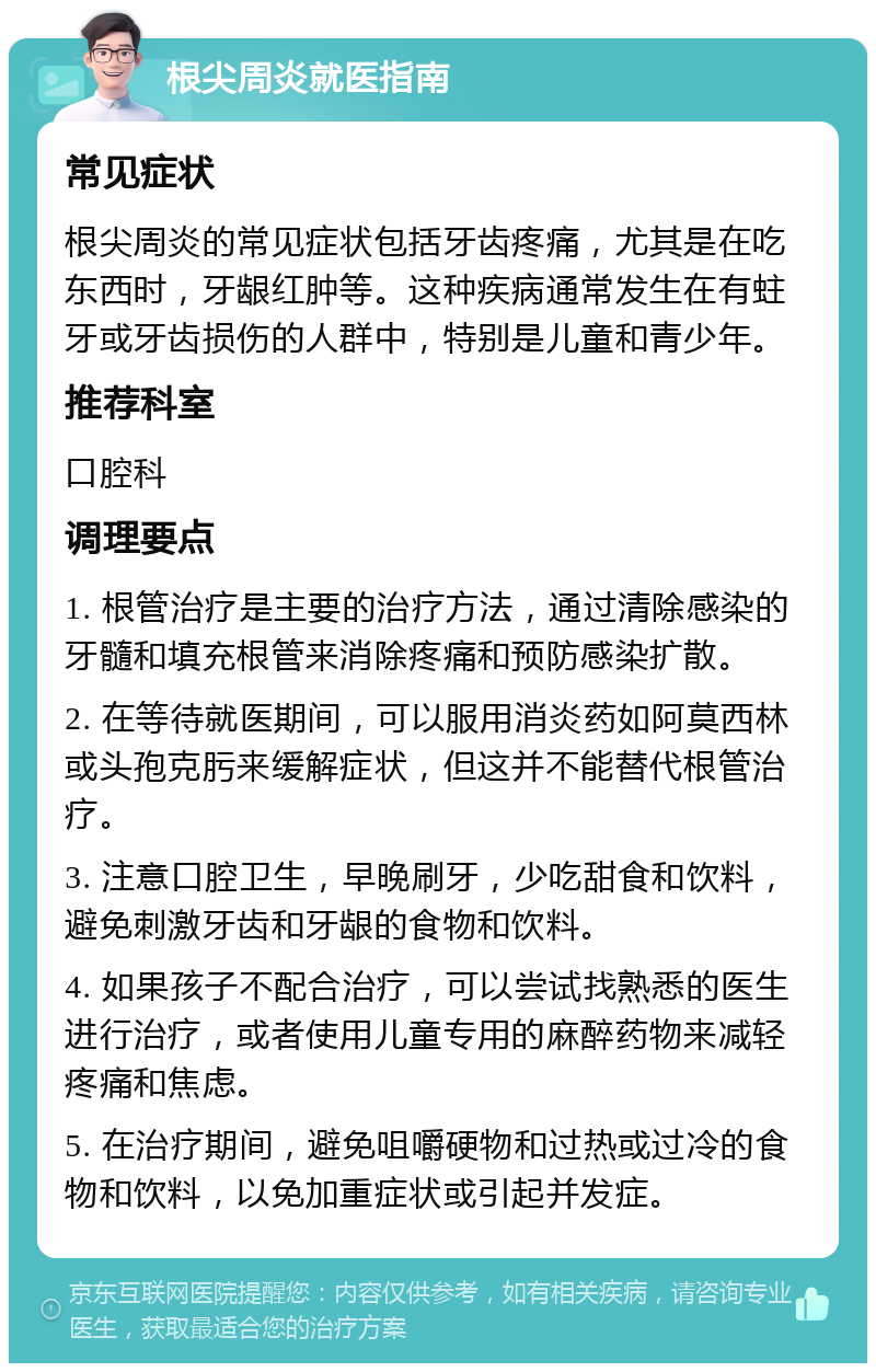 根尖周炎就医指南 常见症状 根尖周炎的常见症状包括牙齿疼痛，尤其是在吃东西时，牙龈红肿等。这种疾病通常发生在有蛀牙或牙齿损伤的人群中，特别是儿童和青少年。 推荐科室 口腔科 调理要点 1. 根管治疗是主要的治疗方法，通过清除感染的牙髓和填充根管来消除疼痛和预防感染扩散。 2. 在等待就医期间，可以服用消炎药如阿莫西林或头孢克肟来缓解症状，但这并不能替代根管治疗。 3. 注意口腔卫生，早晚刷牙，少吃甜食和饮料，避免刺激牙齿和牙龈的食物和饮料。 4. 如果孩子不配合治疗，可以尝试找熟悉的医生进行治疗，或者使用儿童专用的麻醉药物来减轻疼痛和焦虑。 5. 在治疗期间，避免咀嚼硬物和过热或过冷的食物和饮料，以免加重症状或引起并发症。