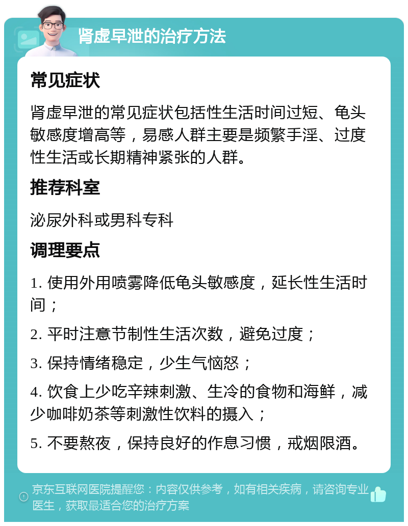 肾虚早泄的治疗方法 常见症状 肾虚早泄的常见症状包括性生活时间过短、龟头敏感度增高等，易感人群主要是频繁手淫、过度性生活或长期精神紧张的人群。 推荐科室 泌尿外科或男科专科 调理要点 1. 使用外用喷雾降低龟头敏感度，延长性生活时间； 2. 平时注意节制性生活次数，避免过度； 3. 保持情绪稳定，少生气恼怒； 4. 饮食上少吃辛辣刺激、生冷的食物和海鲜，减少咖啡奶茶等刺激性饮料的摄入； 5. 不要熬夜，保持良好的作息习惯，戒烟限酒。