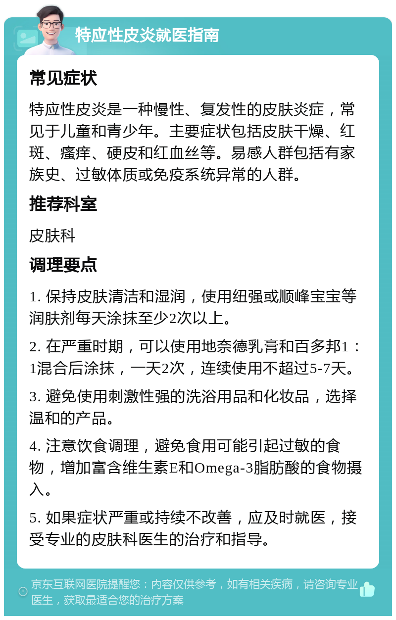 特应性皮炎就医指南 常见症状 特应性皮炎是一种慢性、复发性的皮肤炎症，常见于儿童和青少年。主要症状包括皮肤干燥、红斑、瘙痒、硬皮和红血丝等。易感人群包括有家族史、过敏体质或免疫系统异常的人群。 推荐科室 皮肤科 调理要点 1. 保持皮肤清洁和湿润，使用纽强或顺峰宝宝等润肤剂每天涂抹至少2次以上。 2. 在严重时期，可以使用地奈德乳膏和百多邦1：1混合后涂抹，一天2次，连续使用不超过5-7天。 3. 避免使用刺激性强的洗浴用品和化妆品，选择温和的产品。 4. 注意饮食调理，避免食用可能引起过敏的食物，增加富含维生素E和Omega-3脂肪酸的食物摄入。 5. 如果症状严重或持续不改善，应及时就医，接受专业的皮肤科医生的治疗和指导。