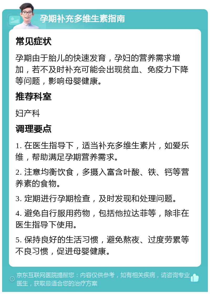 孕期补充多维生素指南 常见症状 孕期由于胎儿的快速发育，孕妇的营养需求增加，若不及时补充可能会出现贫血、免疫力下降等问题，影响母婴健康。 推荐科室 妇产科 调理要点 1. 在医生指导下，适当补充多维生素片，如爱乐维，帮助满足孕期营养需求。 2. 注意均衡饮食，多摄入富含叶酸、铁、钙等营养素的食物。 3. 定期进行孕期检查，及时发现和处理问题。 4. 避免自行服用药物，包括他拉达菲等，除非在医生指导下使用。 5. 保持良好的生活习惯，避免熬夜、过度劳累等不良习惯，促进母婴健康。