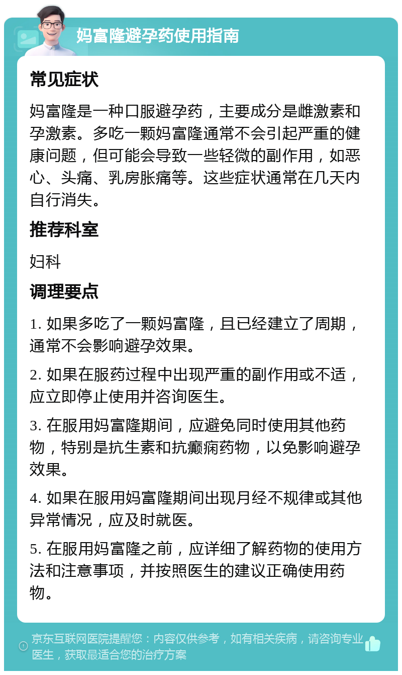 妈富隆避孕药使用指南 常见症状 妈富隆是一种口服避孕药，主要成分是雌激素和孕激素。多吃一颗妈富隆通常不会引起严重的健康问题，但可能会导致一些轻微的副作用，如恶心、头痛、乳房胀痛等。这些症状通常在几天内自行消失。 推荐科室 妇科 调理要点 1. 如果多吃了一颗妈富隆，且已经建立了周期，通常不会影响避孕效果。 2. 如果在服药过程中出现严重的副作用或不适，应立即停止使用并咨询医生。 3. 在服用妈富隆期间，应避免同时使用其他药物，特别是抗生素和抗癫痫药物，以免影响避孕效果。 4. 如果在服用妈富隆期间出现月经不规律或其他异常情况，应及时就医。 5. 在服用妈富隆之前，应详细了解药物的使用方法和注意事项，并按照医生的建议正确使用药物。