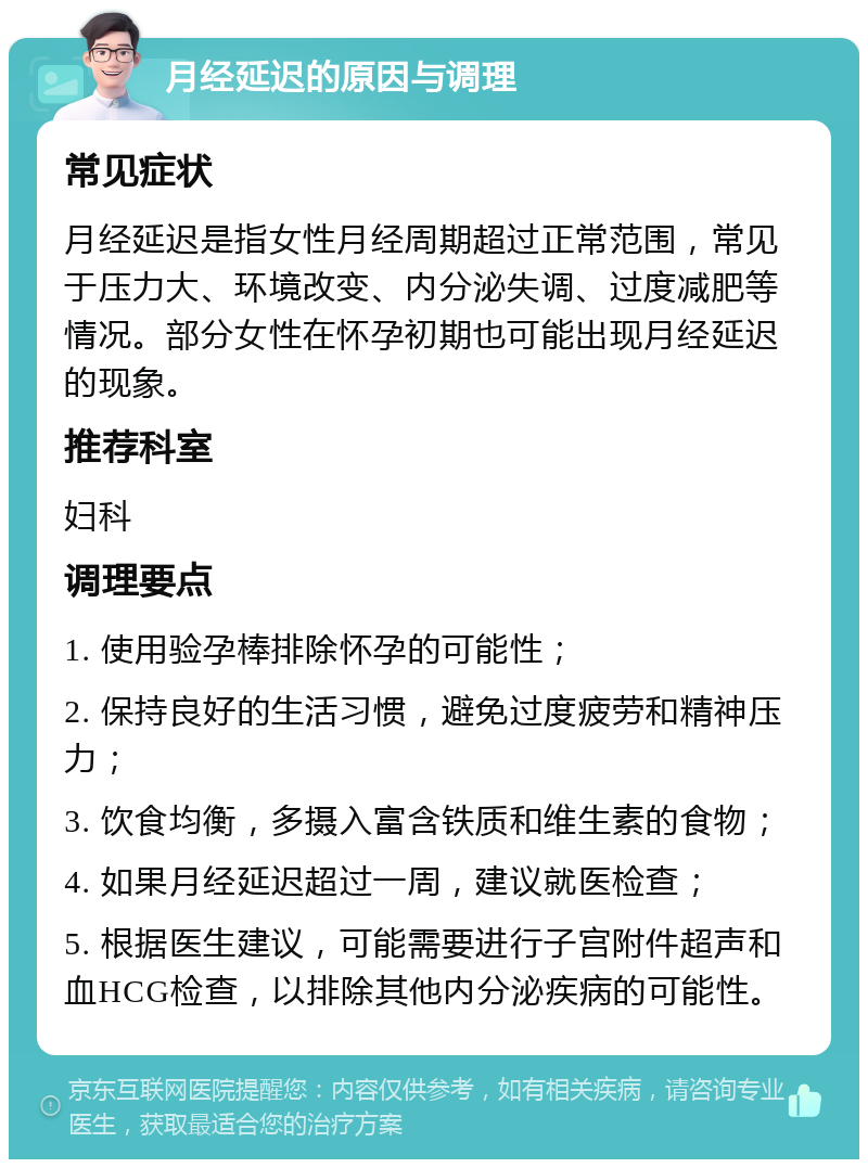 月经延迟的原因与调理 常见症状 月经延迟是指女性月经周期超过正常范围，常见于压力大、环境改变、内分泌失调、过度减肥等情况。部分女性在怀孕初期也可能出现月经延迟的现象。 推荐科室 妇科 调理要点 1. 使用验孕棒排除怀孕的可能性； 2. 保持良好的生活习惯，避免过度疲劳和精神压力； 3. 饮食均衡，多摄入富含铁质和维生素的食物； 4. 如果月经延迟超过一周，建议就医检查； 5. 根据医生建议，可能需要进行子宫附件超声和血HCG检查，以排除其他内分泌疾病的可能性。