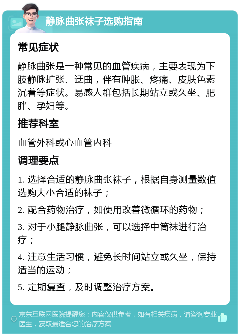 静脉曲张袜子选购指南 常见症状 静脉曲张是一种常见的血管疾病，主要表现为下肢静脉扩张、迂曲，伴有肿胀、疼痛、皮肤色素沉着等症状。易感人群包括长期站立或久坐、肥胖、孕妇等。 推荐科室 血管外科或心血管内科 调理要点 1. 选择合适的静脉曲张袜子，根据自身测量数值选购大小合适的袜子； 2. 配合药物治疗，如使用改善微循环的药物； 3. 对于小腿静脉曲张，可以选择中筒袜进行治疗； 4. 注意生活习惯，避免长时间站立或久坐，保持适当的运动； 5. 定期复查，及时调整治疗方案。