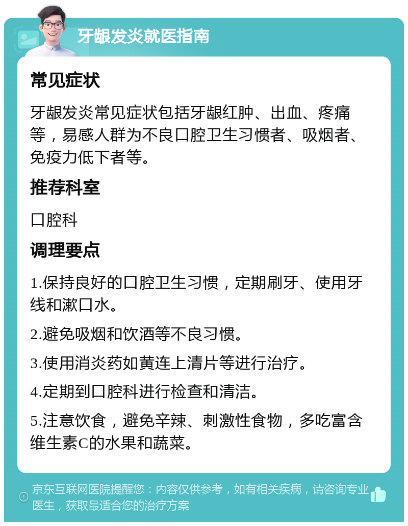 牙龈发炎就医指南 常见症状 牙龈发炎常见症状包括牙龈红肿、出血、疼痛等，易感人群为不良口腔卫生习惯者、吸烟者、免疫力低下者等。 推荐科室 口腔科 调理要点 1.保持良好的口腔卫生习惯，定期刷牙、使用牙线和漱口水。 2.避免吸烟和饮酒等不良习惯。 3.使用消炎药如黄连上清片等进行治疗。 4.定期到口腔科进行检查和清洁。 5.注意饮食，避免辛辣、刺激性食物，多吃富含维生素C的水果和蔬菜。