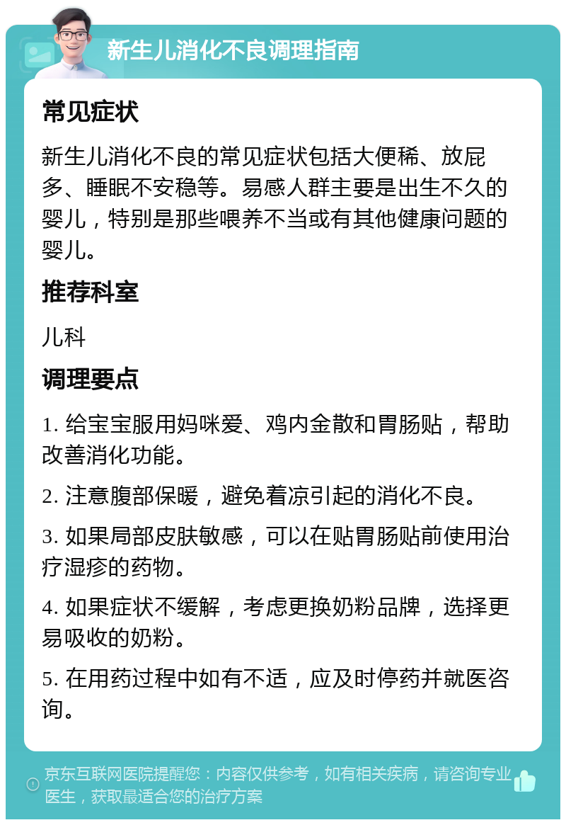 新生儿消化不良调理指南 常见症状 新生儿消化不良的常见症状包括大便稀、放屁多、睡眠不安稳等。易感人群主要是出生不久的婴儿，特别是那些喂养不当或有其他健康问题的婴儿。 推荐科室 儿科 调理要点 1. 给宝宝服用妈咪爱、鸡内金散和胃肠贴，帮助改善消化功能。 2. 注意腹部保暖，避免着凉引起的消化不良。 3. 如果局部皮肤敏感，可以在贴胃肠贴前使用治疗湿疹的药物。 4. 如果症状不缓解，考虑更换奶粉品牌，选择更易吸收的奶粉。 5. 在用药过程中如有不适，应及时停药并就医咨询。