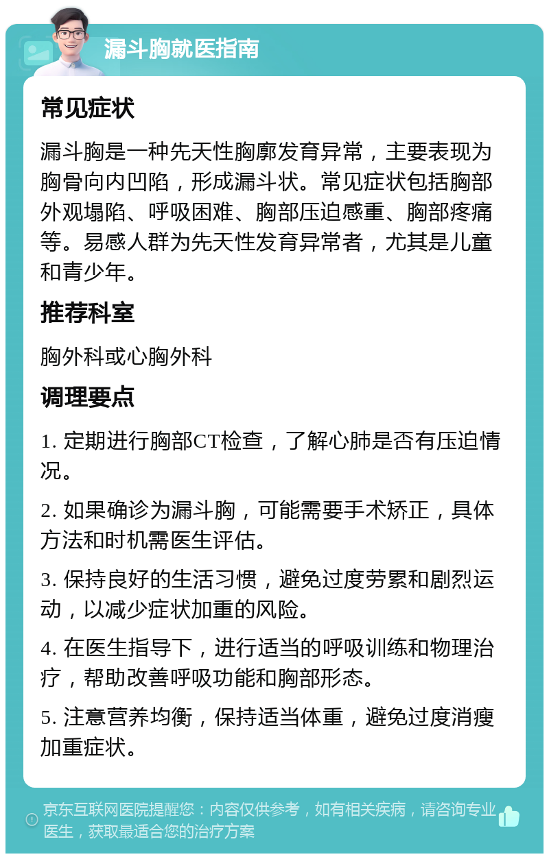 漏斗胸就医指南 常见症状 漏斗胸是一种先天性胸廓发育异常，主要表现为胸骨向内凹陷，形成漏斗状。常见症状包括胸部外观塌陷、呼吸困难、胸部压迫感重、胸部疼痛等。易感人群为先天性发育异常者，尤其是儿童和青少年。 推荐科室 胸外科或心胸外科 调理要点 1. 定期进行胸部CT检查，了解心肺是否有压迫情况。 2. 如果确诊为漏斗胸，可能需要手术矫正，具体方法和时机需医生评估。 3. 保持良好的生活习惯，避免过度劳累和剧烈运动，以减少症状加重的风险。 4. 在医生指导下，进行适当的呼吸训练和物理治疗，帮助改善呼吸功能和胸部形态。 5. 注意营养均衡，保持适当体重，避免过度消瘦加重症状。