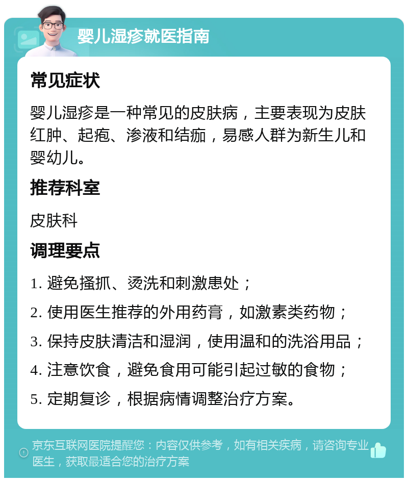 婴儿湿疹就医指南 常见症状 婴儿湿疹是一种常见的皮肤病，主要表现为皮肤红肿、起疱、渗液和结痂，易感人群为新生儿和婴幼儿。 推荐科室 皮肤科 调理要点 1. 避免搔抓、烫洗和刺激患处； 2. 使用医生推荐的外用药膏，如激素类药物； 3. 保持皮肤清洁和湿润，使用温和的洗浴用品； 4. 注意饮食，避免食用可能引起过敏的食物； 5. 定期复诊，根据病情调整治疗方案。