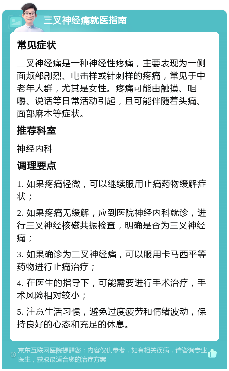 三叉神经痛就医指南 常见症状 三叉神经痛是一种神经性疼痛，主要表现为一侧面颊部剧烈、电击样或针刺样的疼痛，常见于中老年人群，尤其是女性。疼痛可能由触摸、咀嚼、说话等日常活动引起，且可能伴随着头痛、面部麻木等症状。 推荐科室 神经内科 调理要点 1. 如果疼痛轻微，可以继续服用止痛药物缓解症状； 2. 如果疼痛无缓解，应到医院神经内科就诊，进行三叉神经核磁共振检查，明确是否为三叉神经痛； 3. 如果确诊为三叉神经痛，可以服用卡马西平等药物进行止痛治疗； 4. 在医生的指导下，可能需要进行手术治疗，手术风险相对较小； 5. 注意生活习惯，避免过度疲劳和情绪波动，保持良好的心态和充足的休息。