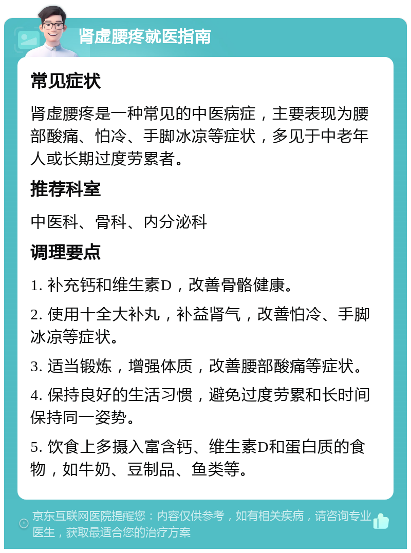 肾虚腰疼就医指南 常见症状 肾虚腰疼是一种常见的中医病症，主要表现为腰部酸痛、怕冷、手脚冰凉等症状，多见于中老年人或长期过度劳累者。 推荐科室 中医科、骨科、内分泌科 调理要点 1. 补充钙和维生素D，改善骨骼健康。 2. 使用十全大补丸，补益肾气，改善怕冷、手脚冰凉等症状。 3. 适当锻炼，增强体质，改善腰部酸痛等症状。 4. 保持良好的生活习惯，避免过度劳累和长时间保持同一姿势。 5. 饮食上多摄入富含钙、维生素D和蛋白质的食物，如牛奶、豆制品、鱼类等。