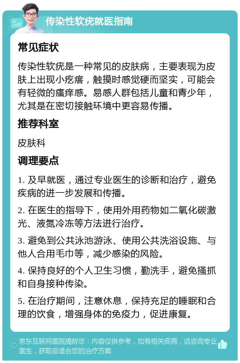 传染性软疣就医指南 常见症状 传染性软疣是一种常见的皮肤病，主要表现为皮肤上出现小疙瘩，触摸时感觉硬而坚实，可能会有轻微的瘙痒感。易感人群包括儿童和青少年，尤其是在密切接触环境中更容易传播。 推荐科室 皮肤科 调理要点 1. 及早就医，通过专业医生的诊断和治疗，避免疾病的进一步发展和传播。 2. 在医生的指导下，使用外用药物如二氧化碳激光、液氮冷冻等方法进行治疗。 3. 避免到公共泳池游泳、使用公共洗浴设施、与他人合用毛巾等，减少感染的风险。 4. 保持良好的个人卫生习惯，勤洗手，避免搔抓和自身接种传染。 5. 在治疗期间，注意休息，保持充足的睡眠和合理的饮食，增强身体的免疫力，促进康复。