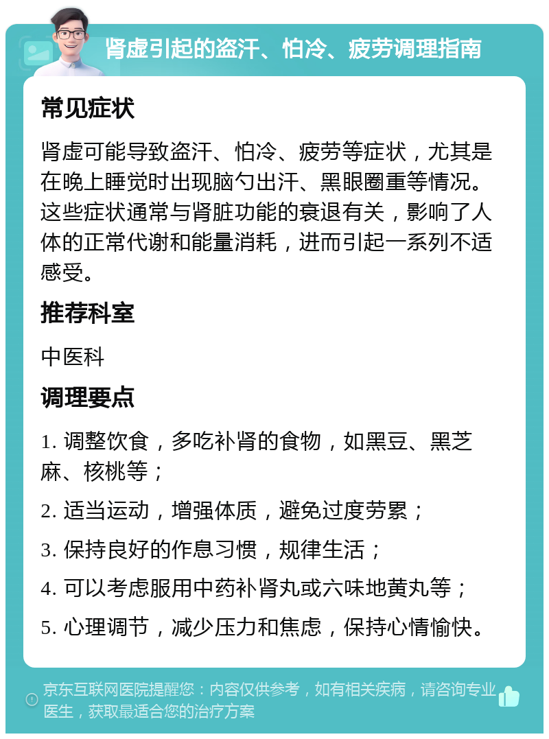 肾虚引起的盗汗、怕冷、疲劳调理指南 常见症状 肾虚可能导致盗汗、怕冷、疲劳等症状，尤其是在晚上睡觉时出现脑勺出汗、黑眼圈重等情况。这些症状通常与肾脏功能的衰退有关，影响了人体的正常代谢和能量消耗，进而引起一系列不适感受。 推荐科室 中医科 调理要点 1. 调整饮食，多吃补肾的食物，如黑豆、黑芝麻、核桃等； 2. 适当运动，增强体质，避免过度劳累； 3. 保持良好的作息习惯，规律生活； 4. 可以考虑服用中药补肾丸或六味地黄丸等； 5. 心理调节，减少压力和焦虑，保持心情愉快。