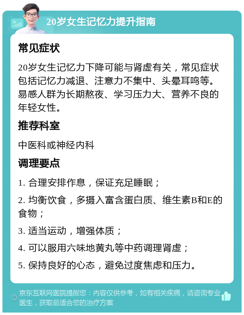 20岁女生记忆力提升指南 常见症状 20岁女生记忆力下降可能与肾虚有关，常见症状包括记忆力减退、注意力不集中、头晕耳鸣等。易感人群为长期熬夜、学习压力大、营养不良的年轻女性。 推荐科室 中医科或神经内科 调理要点 1. 合理安排作息，保证充足睡眠； 2. 均衡饮食，多摄入富含蛋白质、维生素B和E的食物； 3. 适当运动，增强体质； 4. 可以服用六味地黄丸等中药调理肾虚； 5. 保持良好的心态，避免过度焦虑和压力。