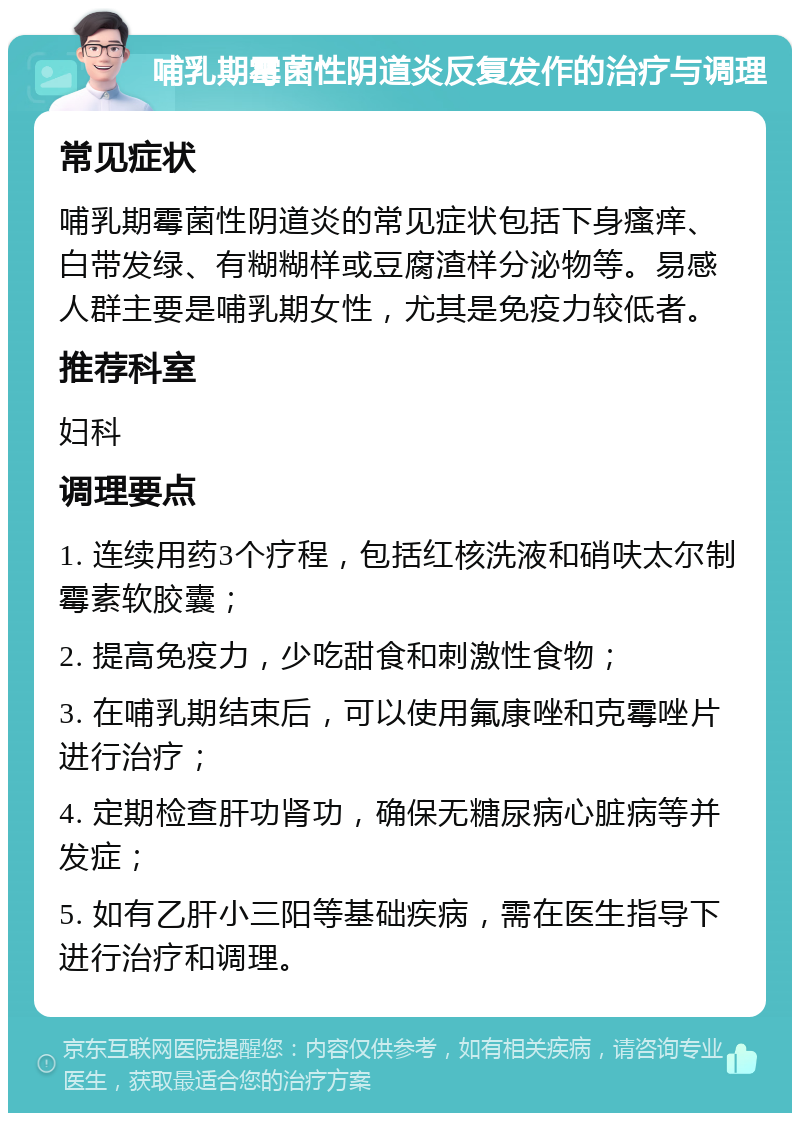 哺乳期霉菌性阴道炎反复发作的治疗与调理 常见症状 哺乳期霉菌性阴道炎的常见症状包括下身瘙痒、白带发绿、有糊糊样或豆腐渣样分泌物等。易感人群主要是哺乳期女性，尤其是免疫力较低者。 推荐科室 妇科 调理要点 1. 连续用药3个疗程，包括红核洗液和硝呋太尔制霉素软胶囊； 2. 提高免疫力，少吃甜食和刺激性食物； 3. 在哺乳期结束后，可以使用氟康唑和克霉唑片进行治疗； 4. 定期检查肝功肾功，确保无糖尿病心脏病等并发症； 5. 如有乙肝小三阳等基础疾病，需在医生指导下进行治疗和调理。