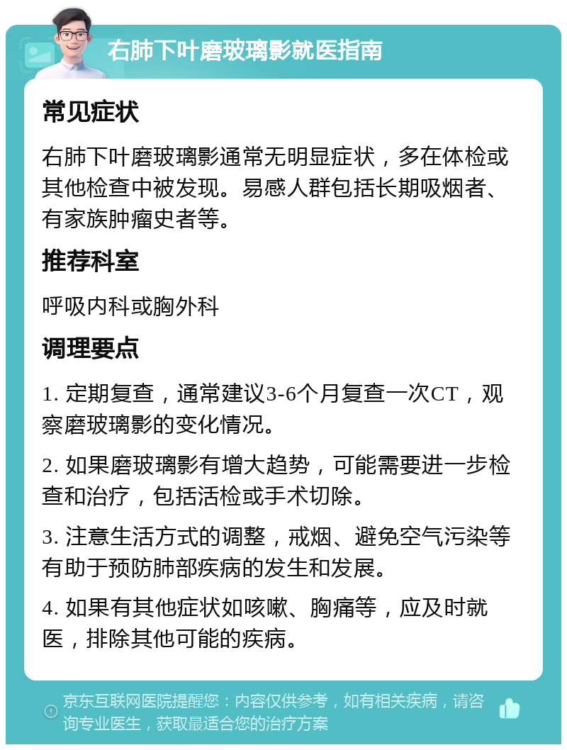 右肺下叶磨玻璃影就医指南 常见症状 右肺下叶磨玻璃影通常无明显症状，多在体检或其他检查中被发现。易感人群包括长期吸烟者、有家族肿瘤史者等。 推荐科室 呼吸内科或胸外科 调理要点 1. 定期复查，通常建议3-6个月复查一次CT，观察磨玻璃影的变化情况。 2. 如果磨玻璃影有增大趋势，可能需要进一步检查和治疗，包括活检或手术切除。 3. 注意生活方式的调整，戒烟、避免空气污染等有助于预防肺部疾病的发生和发展。 4. 如果有其他症状如咳嗽、胸痛等，应及时就医，排除其他可能的疾病。