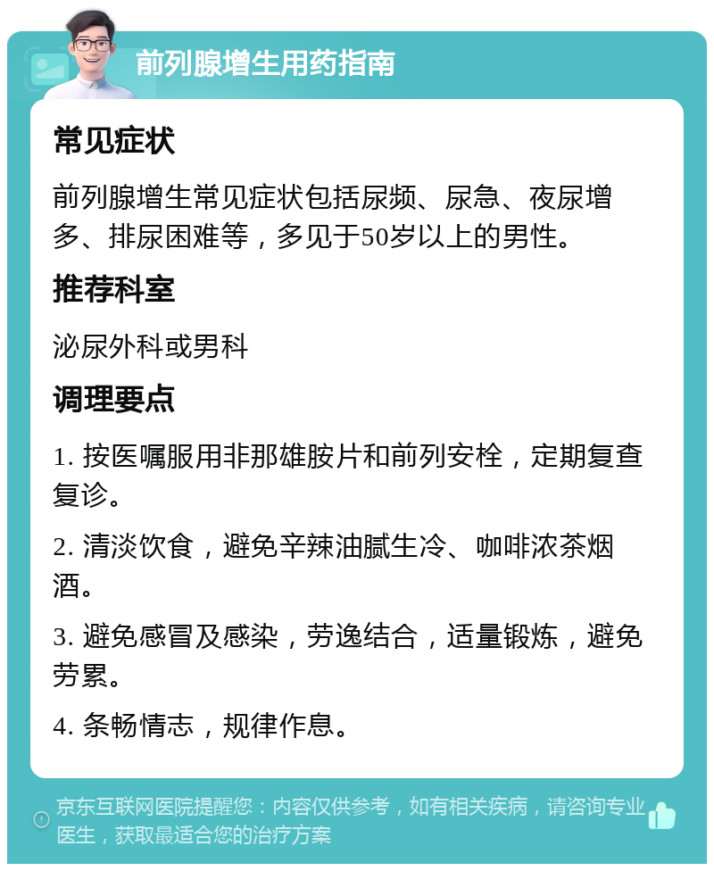 前列腺增生用药指南 常见症状 前列腺增生常见症状包括尿频、尿急、夜尿增多、排尿困难等，多见于50岁以上的男性。 推荐科室 泌尿外科或男科 调理要点 1. 按医嘱服用非那雄胺片和前列安栓，定期复查复诊。 2. 清淡饮食，避免辛辣油腻生冷、咖啡浓茶烟酒。 3. 避免感冒及感染，劳逸结合，适量锻炼，避免劳累。 4. 条畅情志，规律作息。