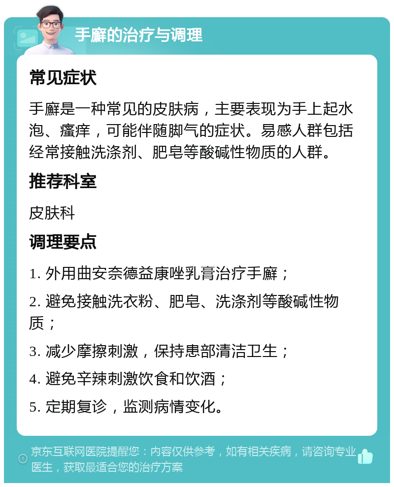 手廯的治疗与调理 常见症状 手廯是一种常见的皮肤病，主要表现为手上起水泡、瘙痒，可能伴随脚气的症状。易感人群包括经常接触洗涤剂、肥皂等酸碱性物质的人群。 推荐科室 皮肤科 调理要点 1. 外用曲安奈德益康唑乳膏治疗手廯； 2. 避免接触洗衣粉、肥皂、洗涤剂等酸碱性物质； 3. 减少摩擦刺激，保持患部清洁卫生； 4. 避免辛辣刺激饮食和饮酒； 5. 定期复诊，监测病情变化。