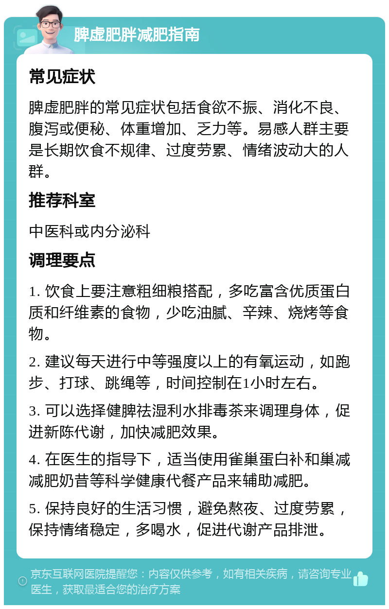 脾虚肥胖减肥指南 常见症状 脾虚肥胖的常见症状包括食欲不振、消化不良、腹泻或便秘、体重增加、乏力等。易感人群主要是长期饮食不规律、过度劳累、情绪波动大的人群。 推荐科室 中医科或内分泌科 调理要点 1. 饮食上要注意粗细粮搭配，多吃富含优质蛋白质和纤维素的食物，少吃油腻、辛辣、烧烤等食物。 2. 建议每天进行中等强度以上的有氧运动，如跑步、打球、跳绳等，时间控制在1小时左右。 3. 可以选择健脾祛湿利水排毒茶来调理身体，促进新陈代谢，加快减肥效果。 4. 在医生的指导下，适当使用雀巢蛋白补和巢减减肥奶昔等科学健康代餐产品来辅助减肥。 5. 保持良好的生活习惯，避免熬夜、过度劳累，保持情绪稳定，多喝水，促进代谢产品排泄。