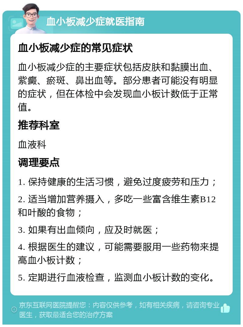 血小板减少症就医指南 血小板减少症的常见症状 血小板减少症的主要症状包括皮肤和黏膜出血、紫癜、瘀斑、鼻出血等。部分患者可能没有明显的症状，但在体检中会发现血小板计数低于正常值。 推荐科室 血液科 调理要点 1. 保持健康的生活习惯，避免过度疲劳和压力； 2. 适当增加营养摄入，多吃一些富含维生素B12和叶酸的食物； 3. 如果有出血倾向，应及时就医； 4. 根据医生的建议，可能需要服用一些药物来提高血小板计数； 5. 定期进行血液检查，监测血小板计数的变化。