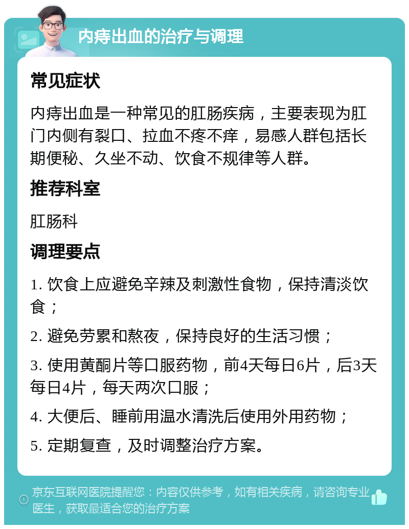 内痔出血的治疗与调理 常见症状 内痔出血是一种常见的肛肠疾病，主要表现为肛门内侧有裂口、拉血不疼不痒，易感人群包括长期便秘、久坐不动、饮食不规律等人群。 推荐科室 肛肠科 调理要点 1. 饮食上应避免辛辣及刺激性食物，保持清淡饮食； 2. 避免劳累和熬夜，保持良好的生活习惯； 3. 使用黄酮片等口服药物，前4天每日6片，后3天每日4片，每天两次口服； 4. 大便后、睡前用温水清洗后使用外用药物； 5. 定期复查，及时调整治疗方案。