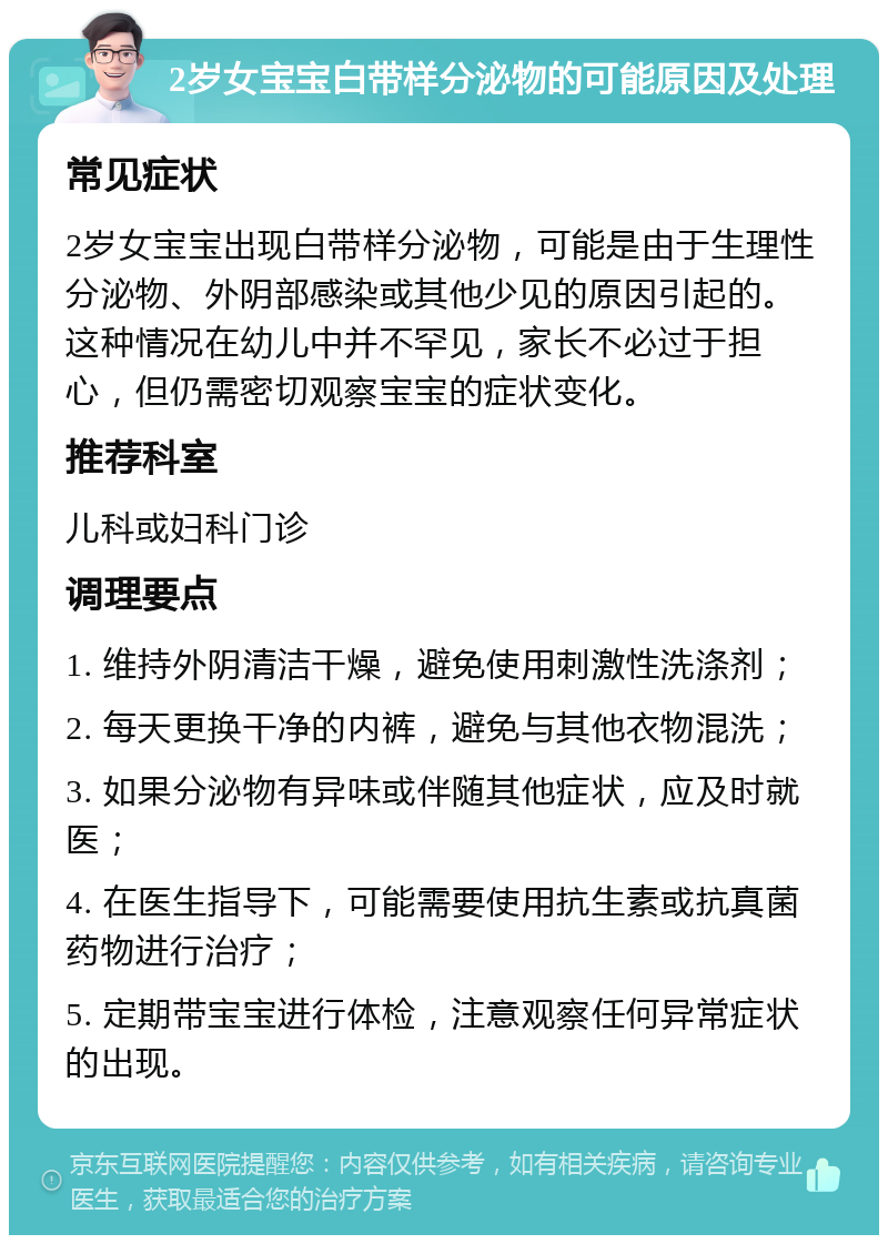 2岁女宝宝白带样分泌物的可能原因及处理 常见症状 2岁女宝宝出现白带样分泌物，可能是由于生理性分泌物、外阴部感染或其他少见的原因引起的。这种情况在幼儿中并不罕见，家长不必过于担心，但仍需密切观察宝宝的症状变化。 推荐科室 儿科或妇科门诊 调理要点 1. 维持外阴清洁干燥，避免使用刺激性洗涤剂； 2. 每天更换干净的内裤，避免与其他衣物混洗； 3. 如果分泌物有异味或伴随其他症状，应及时就医； 4. 在医生指导下，可能需要使用抗生素或抗真菌药物进行治疗； 5. 定期带宝宝进行体检，注意观察任何异常症状的出现。